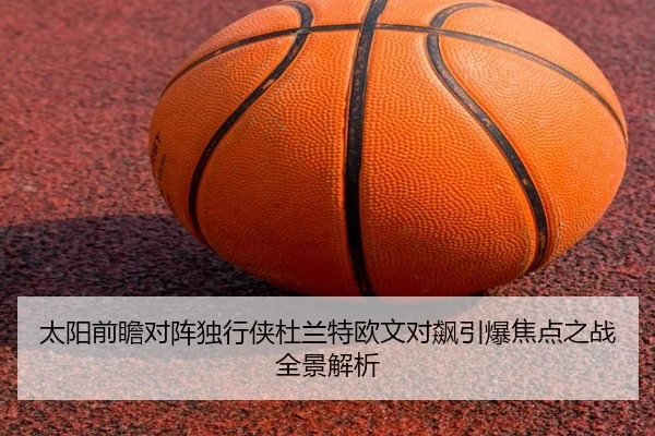 太阳前瞻对阵独行侠杜兰特欧文对飙引爆焦点之战全景解析