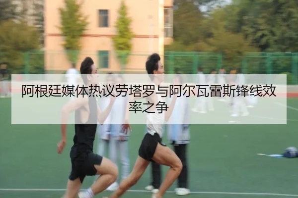 阿根廷媒体热议劳塔罗与阿尔瓦雷斯锋线效率之争