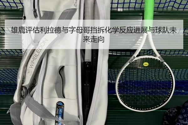 雄鹿评估利拉德与字母哥挡拆化学反应进展与球队未来走向