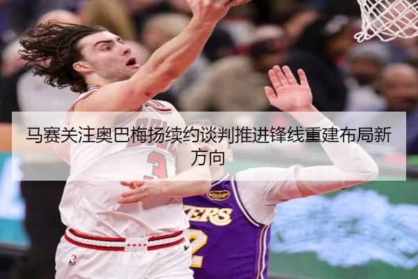 马赛关注奥巴梅扬续约谈判推进锋线重建布局新方向